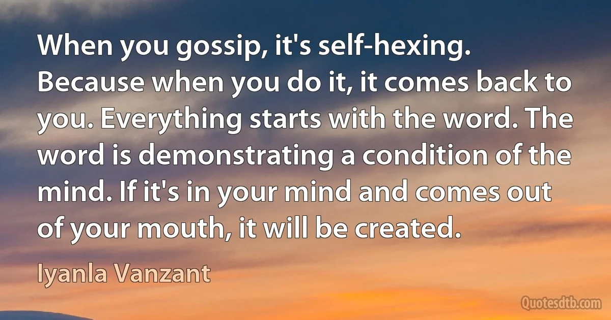 When you gossip, it's self-hexing. Because when you do it, it comes back to you. Everything starts with the word. The word is demonstrating a condition of the mind. If it's in your mind and comes out of your mouth, it will be created. (Iyanla Vanzant)