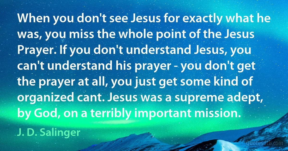 When you don't see Jesus for exactly what he was, you miss the whole point of the Jesus Prayer. If you don't understand Jesus, you can't understand his prayer - you don't get the prayer at all, you just get some kind of organized cant. Jesus was a supreme adept, by God, on a terribly important mission. (J. D. Salinger)