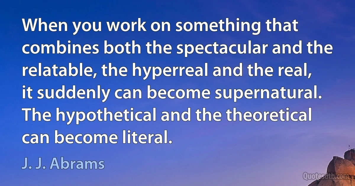 When you work on something that combines both the spectacular and the relatable, the hyperreal and the real, it suddenly can become supernatural. The hypothetical and the theoretical can become literal. (J. J. Abrams)