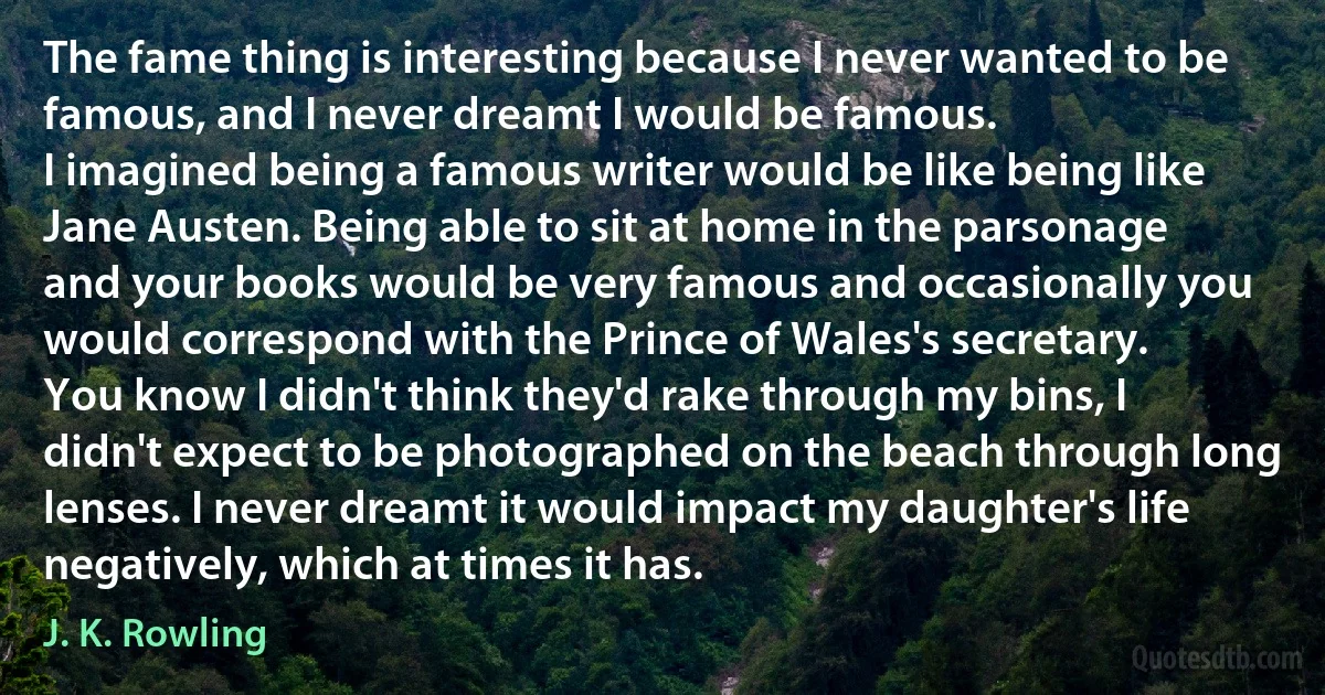 The fame thing is interesting because I never wanted to be famous, and I never dreamt I would be famous.
I imagined being a famous writer would be like being like Jane Austen. Being able to sit at home in the parsonage and your books would be very famous and occasionally you would correspond with the Prince of Wales's secretary.
You know I didn't think they'd rake through my bins, I didn't expect to be photographed on the beach through long lenses. I never dreamt it would impact my daughter's life negatively, which at times it has. (J. K. Rowling)