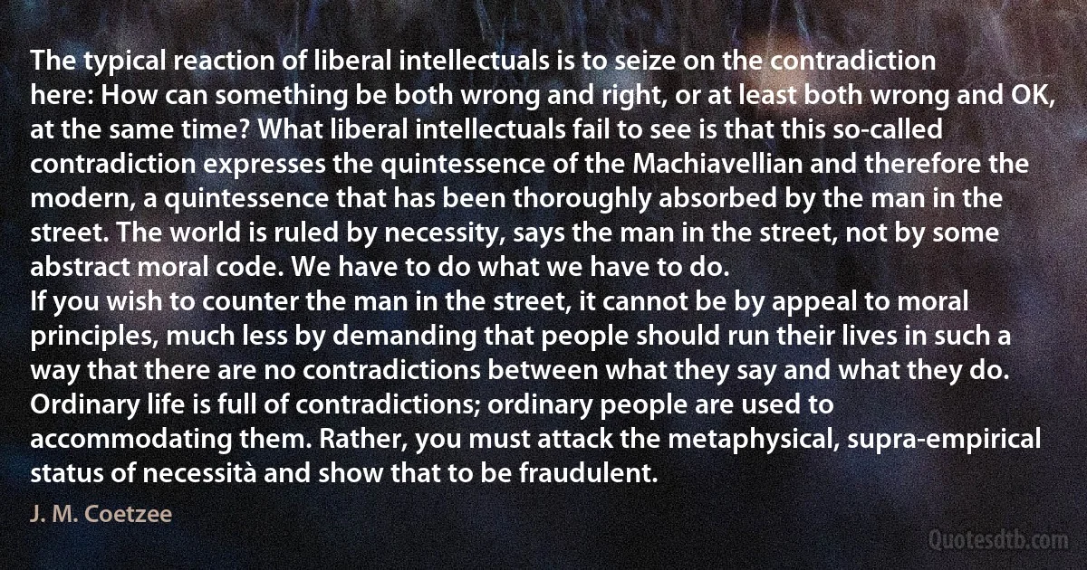 The typical reaction of liberal intellectuals is to seize on the contradiction here: How can something be both wrong and right, or at least both wrong and OK, at the same time? What liberal intellectuals fail to see is that this so-called contradiction expresses the quintessence of the Machiavellian and therefore the modern, a quintessence that has been thoroughly absorbed by the man in the street. The world is ruled by necessity, says the man in the street, not by some abstract moral code. We have to do what we have to do.
If you wish to counter the man in the street, it cannot be by appeal to moral principles, much less by demanding that people should run their lives in such a way that there are no contradictions between what they say and what they do. Ordinary life is full of contradictions; ordinary people are used to accommodating them. Rather, you must attack the metaphysical, supra-empirical status of necessità and show that to be fraudulent. (J. M. Coetzee)