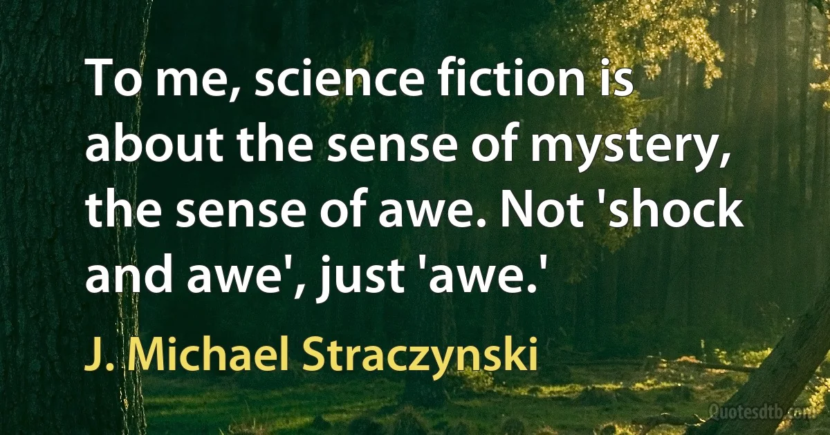 To me, science fiction is about the sense of mystery, the sense of awe. Not 'shock and awe', just 'awe.' (J. Michael Straczynski)