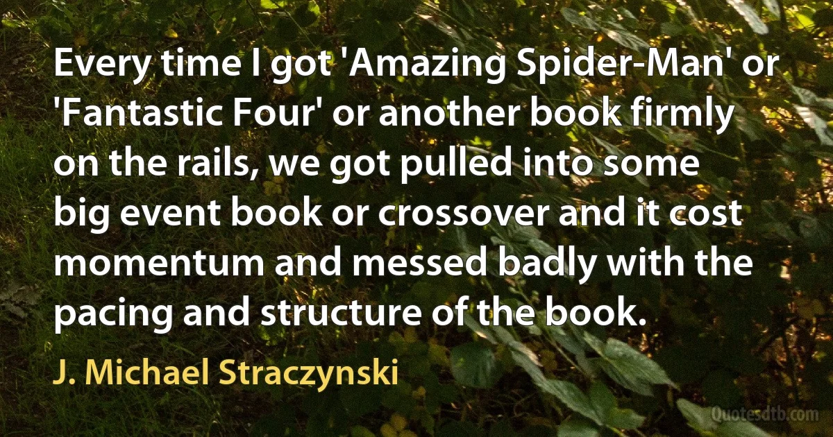 Every time I got 'Amazing Spider-Man' or 'Fantastic Four' or another book firmly on the rails, we got pulled into some big event book or crossover and it cost momentum and messed badly with the pacing and structure of the book. (J. Michael Straczynski)