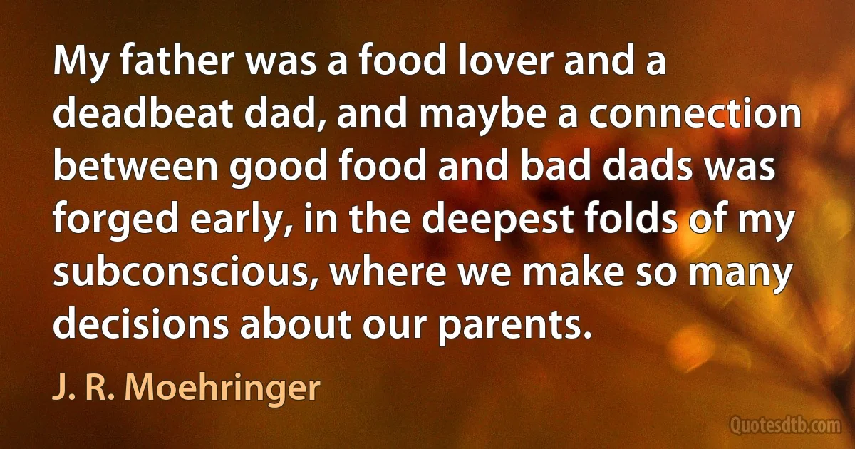 My father was a food lover and a deadbeat dad, and maybe a connection between good food and bad dads was forged early, in the deepest folds of my subconscious, where we make so many decisions about our parents. (J. R. Moehringer)