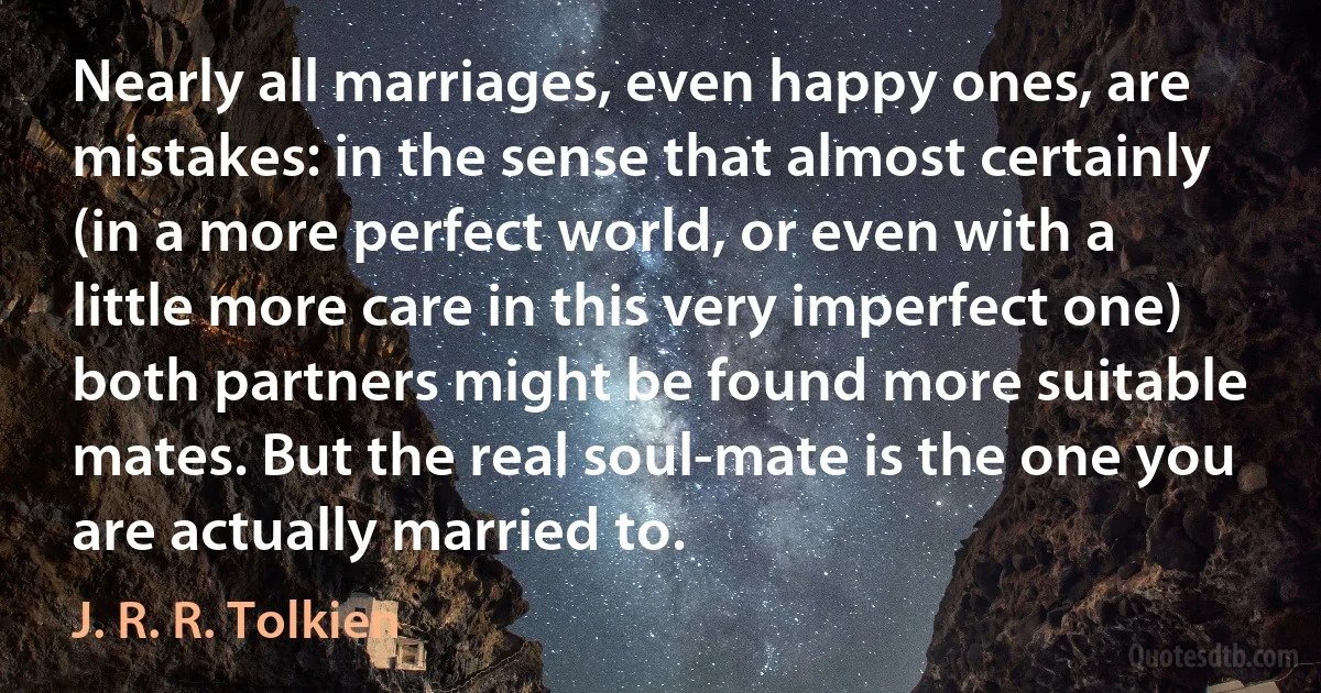 Nearly all marriages, even happy ones, are mistakes: in the sense that almost certainly (in a more perfect world, or even with a little more care in this very imperfect one) both partners might be found more suitable mates. But the real soul-mate is the one you are actually married to. (J. R. R. Tolkien)