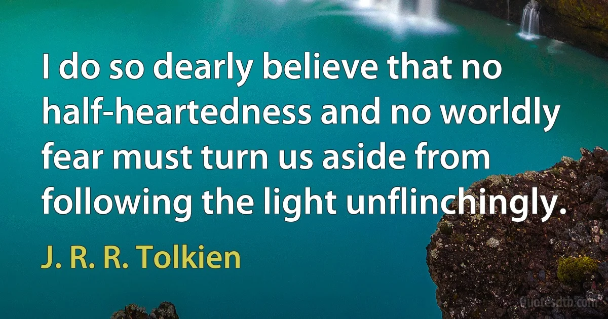 I do so dearly believe that no half-heartedness and no worldly fear must turn us aside from following the light unflinchingly. (J. R. R. Tolkien)