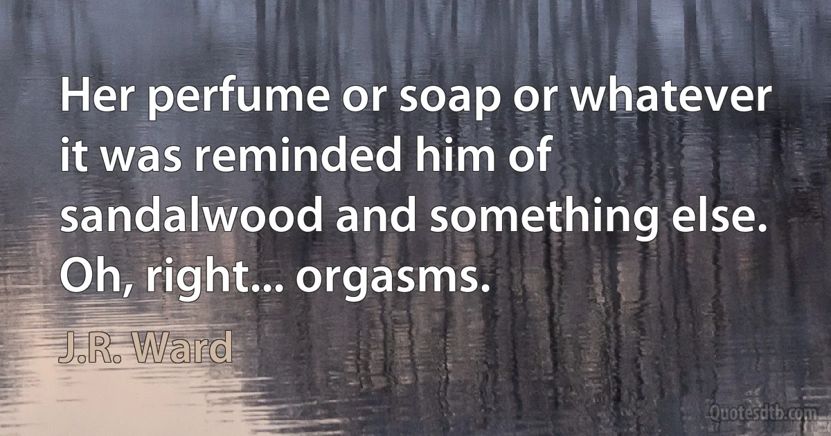 Her perfume or soap or whatever it was reminded him of sandalwood and something else.
Oh, right... orgasms. (J.R. Ward)