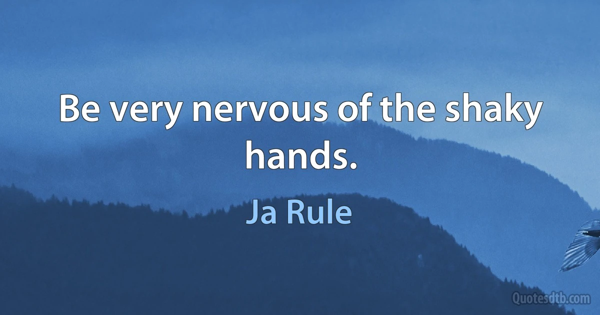 Be very nervous of the shaky hands. (Ja Rule)