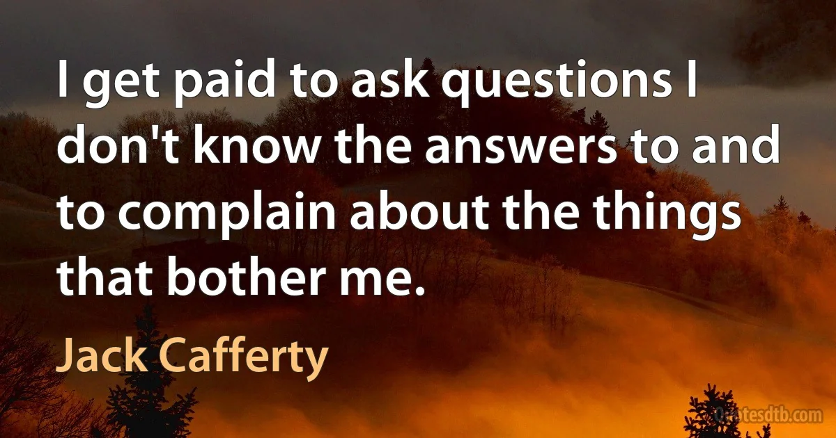 I get paid to ask questions I don't know the answers to and to complain about the things that bother me. (Jack Cafferty)