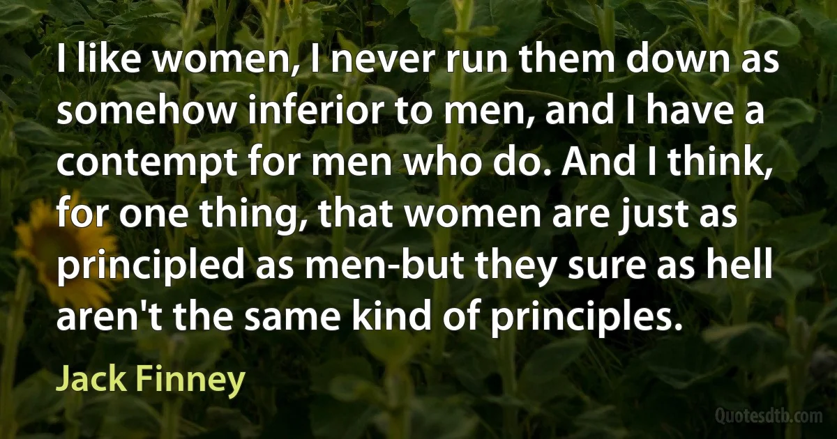 I like women, I never run them down as somehow inferior to men, and I have a contempt for men who do. And I think, for one thing, that women are just as principled as men-but they sure as hell aren't the same kind of principles. (Jack Finney)