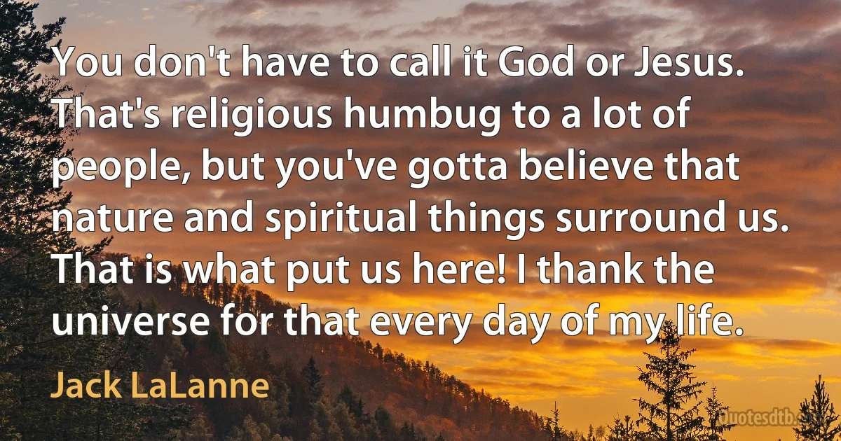 You don't have to call it God or Jesus. That's religious humbug to a lot of people, but you've gotta believe that nature and spiritual things surround us. That is what put us here! I thank the universe for that every day of my life. (Jack LaLanne)