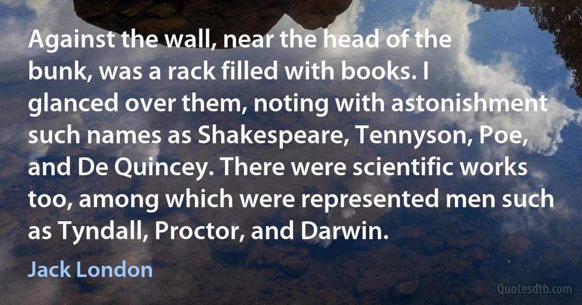 Against the wall, near the head of the bunk, was a rack filled with books. I glanced over them, noting with astonishment such names as Shakespeare, Tennyson, Poe, and De Quincey. There were scientific works too, among which were represented men such as Tyndall, Proctor, and Darwin. (Jack London)