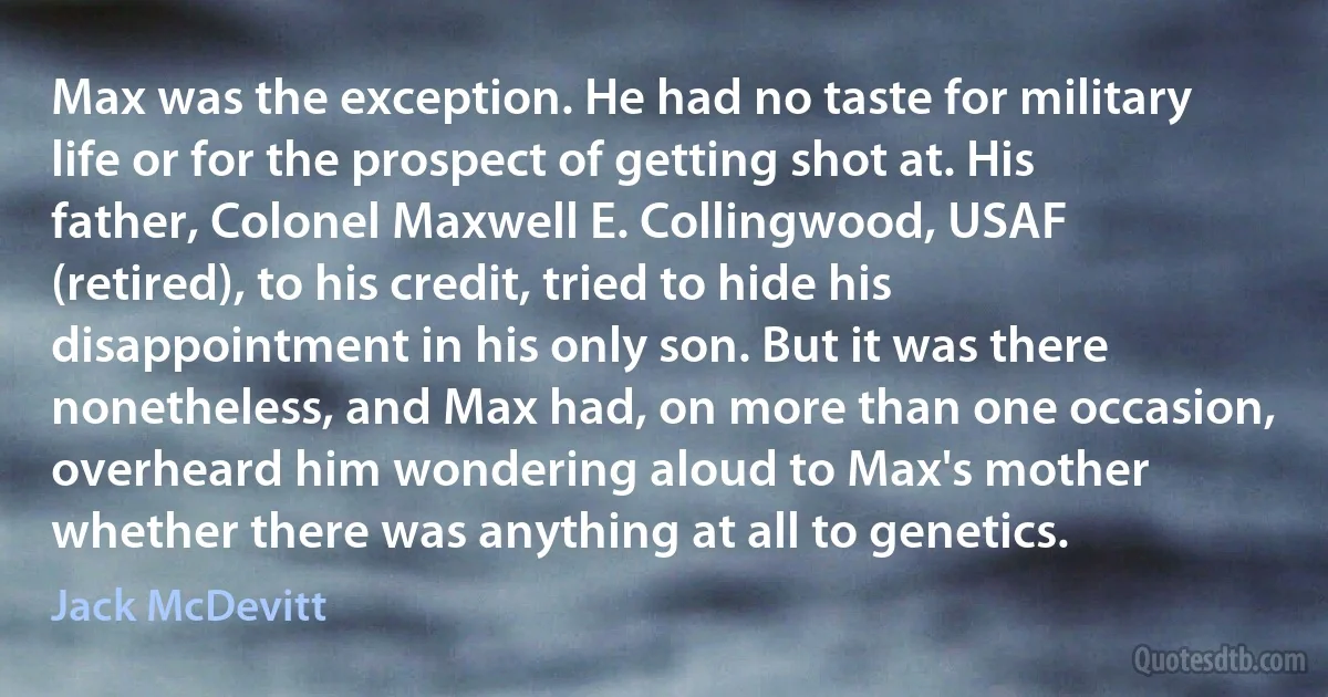 Max was the exception. He had no taste for military life or for the prospect of getting shot at. His father, Colonel Maxwell E. Collingwood, USAF (retired), to his credit, tried to hide his disappointment in his only son. But it was there nonetheless, and Max had, on more than one occasion, overheard him wondering aloud to Max's mother whether there was anything at all to genetics. (Jack McDevitt)