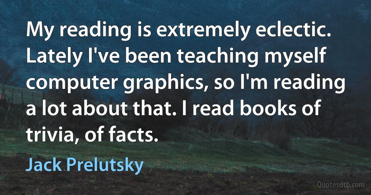 My reading is extremely eclectic. Lately I've been teaching myself computer graphics, so I'm reading a lot about that. I read books of trivia, of facts. (Jack Prelutsky)