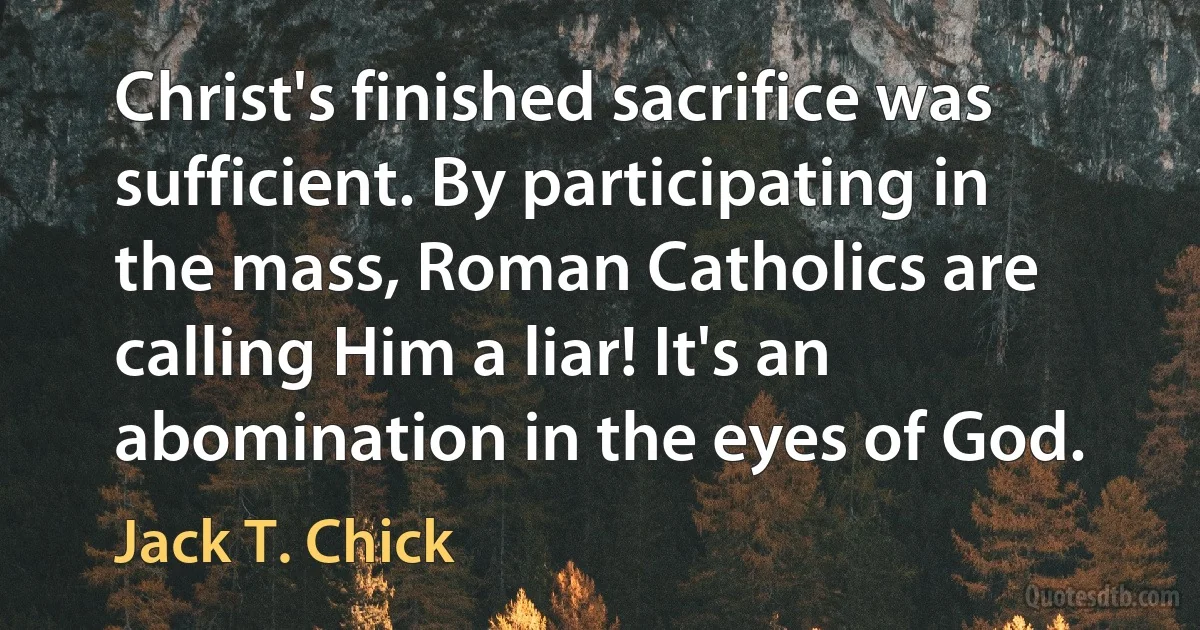 Christ's finished sacrifice was sufficient. By participating in the mass, Roman Catholics are calling Him a liar! It's an abomination in the eyes of God. (Jack T. Chick)