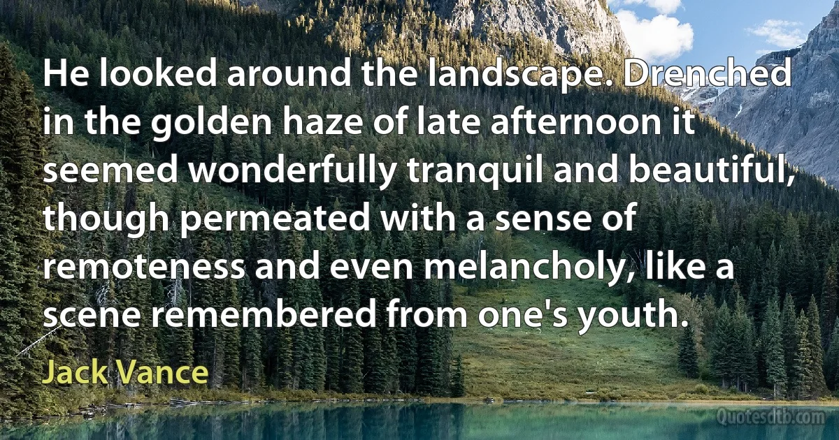 He looked around the landscape. Drenched in the golden haze of late afternoon it seemed wonderfully tranquil and beautiful, though permeated with a sense of remoteness and even melancholy, like a scene remembered from one's youth. (Jack Vance)