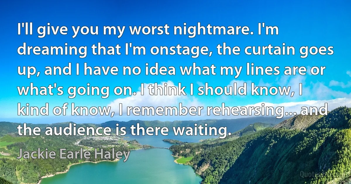 I'll give you my worst nightmare. I'm dreaming that I'm onstage, the curtain goes up, and I have no idea what my lines are or what's going on. I think I should know, I kind of know, I remember rehearsing... and the audience is there waiting. (Jackie Earle Haley)