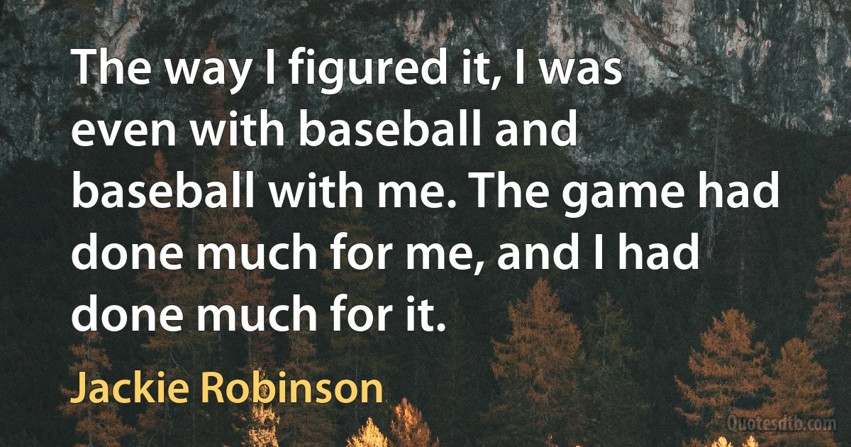 The way I figured it, I was even with baseball and baseball with me. The game had done much for me, and I had done much for it. (Jackie Robinson)