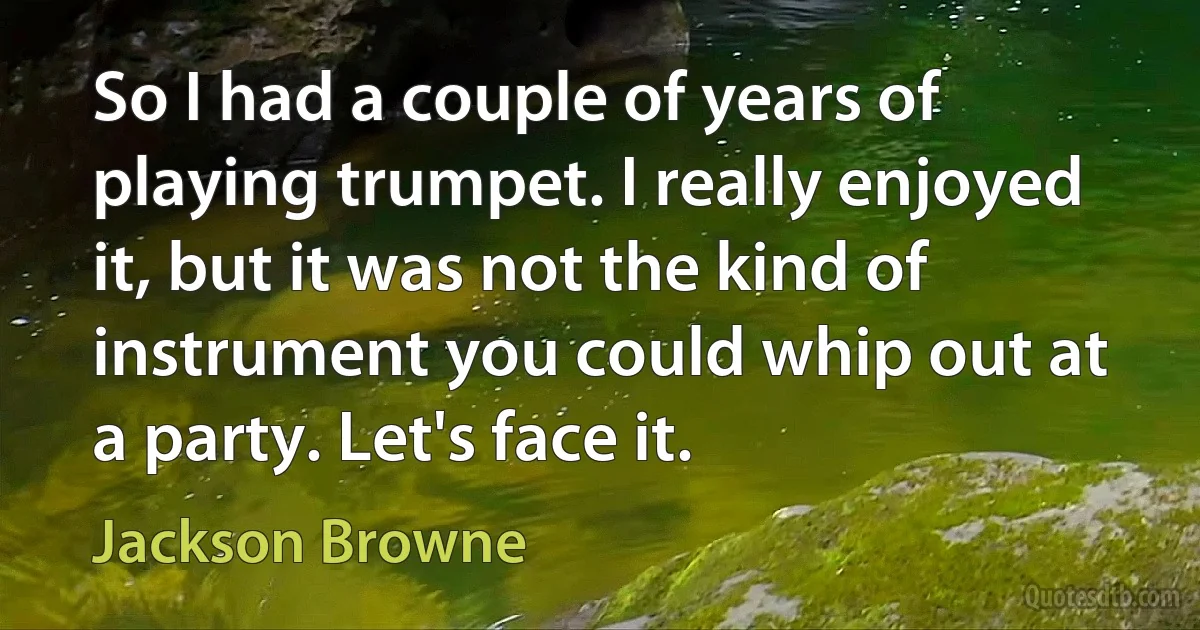 So I had a couple of years of playing trumpet. I really enjoyed it, but it was not the kind of instrument you could whip out at a party. Let's face it. (Jackson Browne)