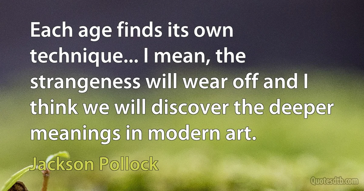 Each age finds its own technique... I mean, the strangeness will wear off and I think we will discover the deeper meanings in modern art. (Jackson Pollock)