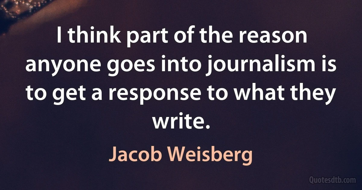 I think part of the reason anyone goes into journalism is to get a response to what they write. (Jacob Weisberg)