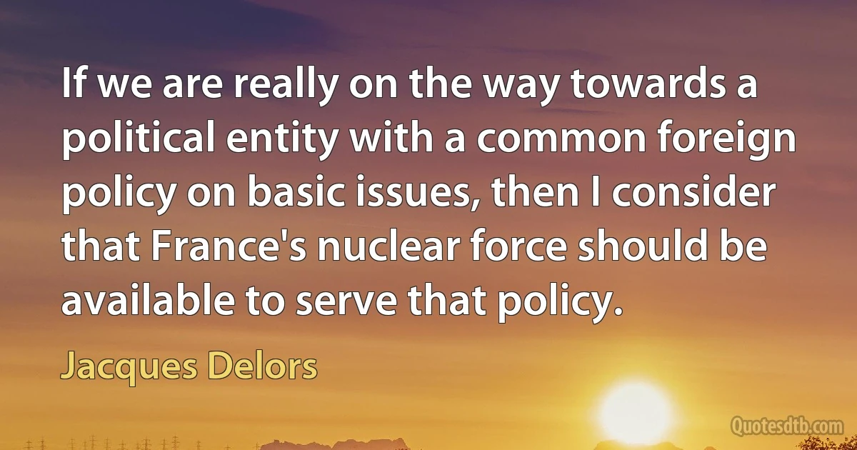 If we are really on the way towards a political entity with a common foreign policy on basic issues, then I consider that France's nuclear force should be available to serve that policy. (Jacques Delors)