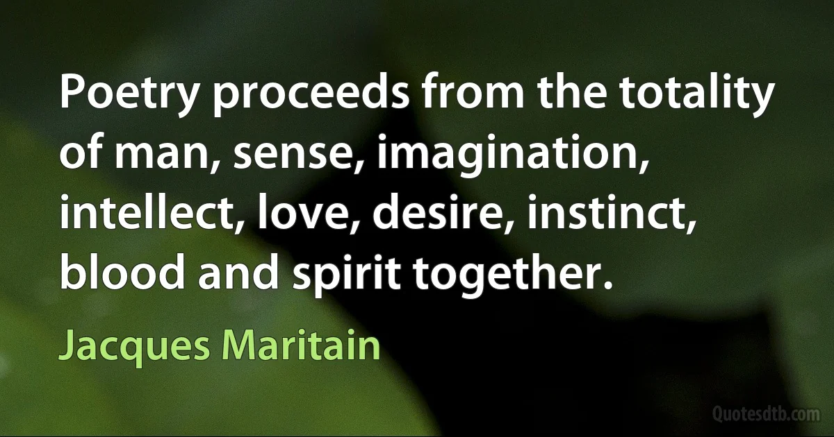 Poetry proceeds from the totality of man, sense, imagination, intellect, love, desire, instinct, blood and spirit together. (Jacques Maritain)