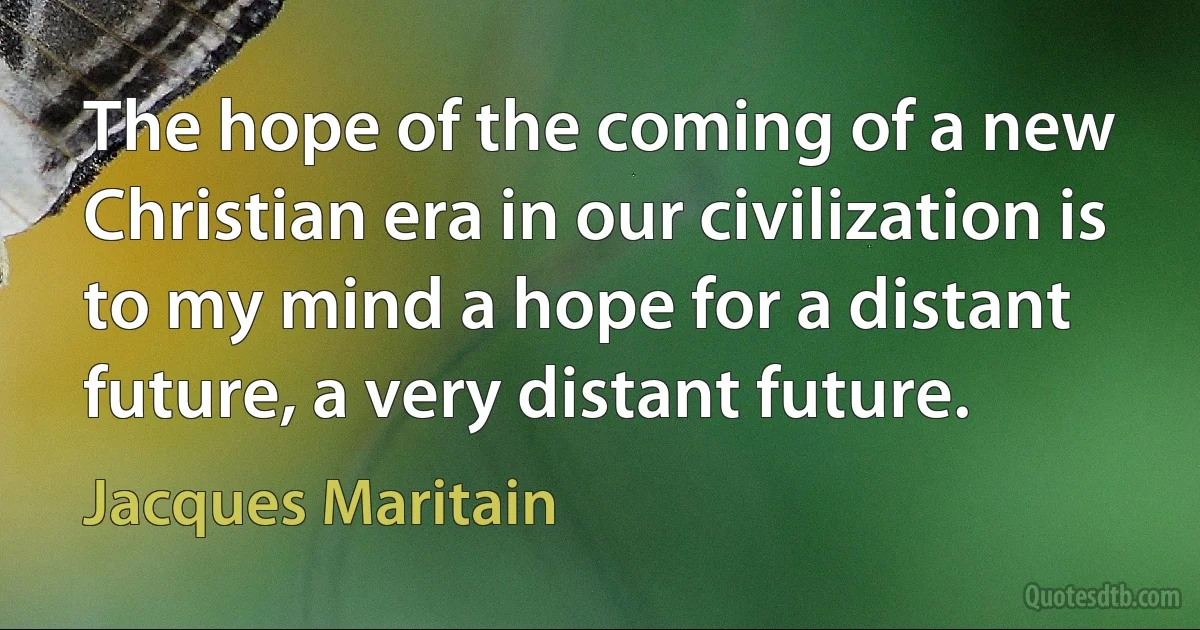 The hope of the coming of a new Christian era in our civilization is to my mind a hope for a distant future, a very distant future. (Jacques Maritain)