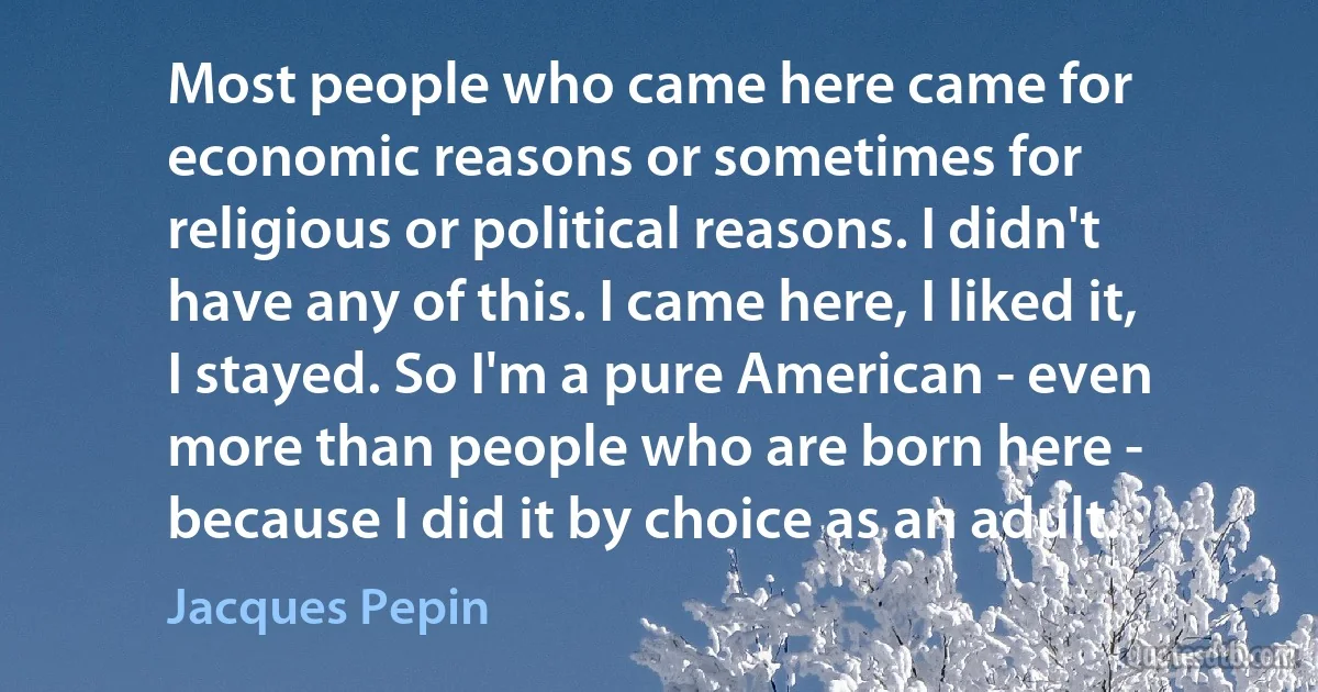 Most people who came here came for economic reasons or sometimes for religious or political reasons. I didn't have any of this. I came here, I liked it, I stayed. So I'm a pure American - even more than people who are born here - because I did it by choice as an adult. (Jacques Pepin)