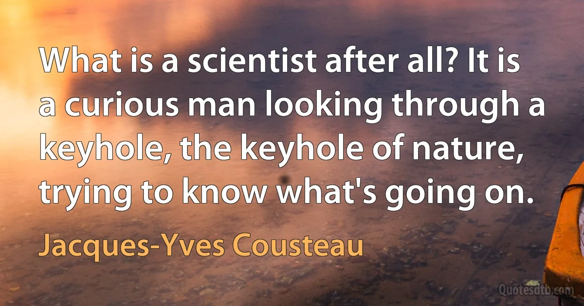 What is a scientist after all? It is a curious man looking through a keyhole, the keyhole of nature, trying to know what's going on. (Jacques-Yves Cousteau)