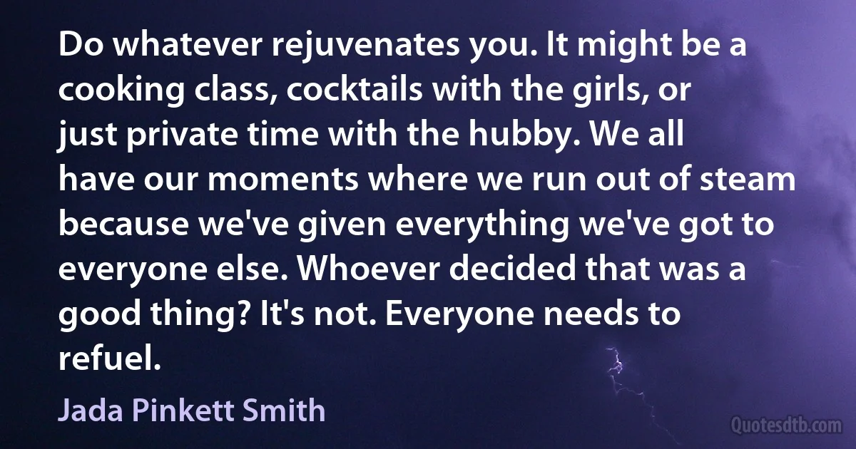 Do whatever rejuvenates you. It might be a cooking class, cocktails with the girls, or just private time with the hubby. We all have our moments where we run out of steam because we've given everything we've got to everyone else. Whoever decided that was a good thing? It's not. Everyone needs to refuel. (Jada Pinkett Smith)