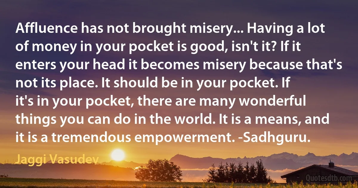 Affluence has not brought misery... Having a lot of money in your pocket is good, isn't it? If it enters your head it becomes misery because that's not its place. It should be in your pocket. If it's in your pocket, there are many wonderful things you can do in the world. It is a means, and it is a tremendous empowerment. -Sadhguru. (Jaggi Vasudev)