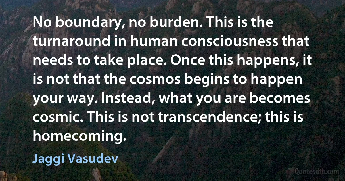 No boundary, no burden. This is the turnaround in human consciousness that needs to take place. Once this happens, it is not that the cosmos begins to happen your way. Instead, what you are becomes cosmic. This is not transcendence; this is homecoming. (Jaggi Vasudev)