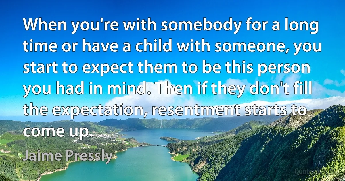 When you're with somebody for a long time or have a child with someone, you start to expect them to be this person you had in mind. Then if they don't fill the expectation, resentment starts to come up. (Jaime Pressly)