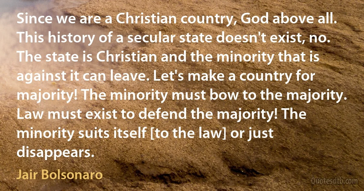 Since we are a Christian country, God above all. This history of a secular state doesn't exist, no. The state is Christian and the minority that is against it can leave. Let's make a country for majority! The minority must bow to the majority. Law must exist to defend the majority! The minority suits itself [to the law] or just disappears. (Jair Bolsonaro)