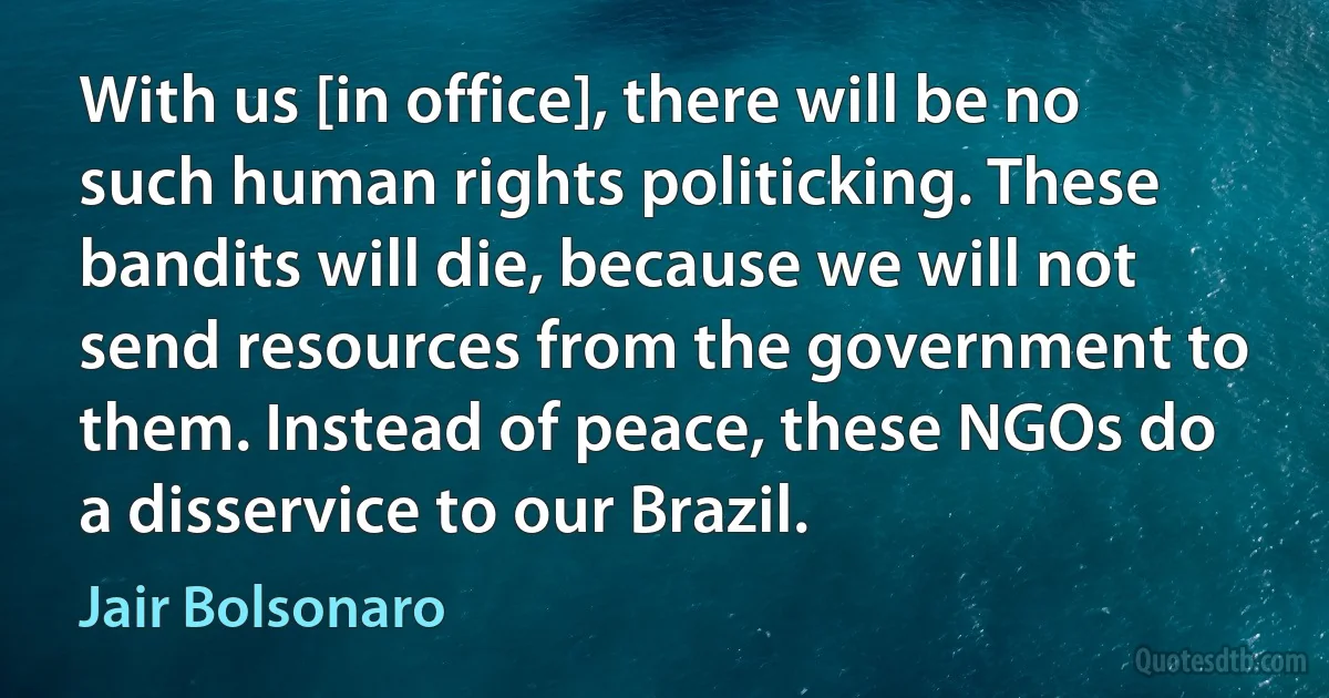 With us [in office], there will be no such human rights politicking. These bandits will die, because we will not send resources from the government to them. Instead of peace, these NGOs do a disservice to our Brazil. (Jair Bolsonaro)