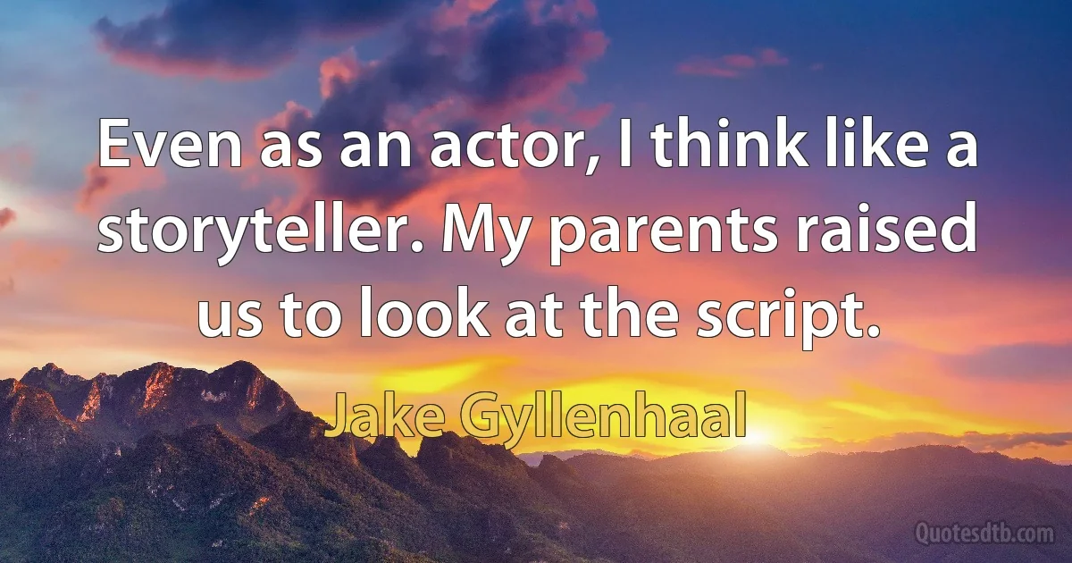 Even as an actor, I think like a storyteller. My parents raised us to look at the script. (Jake Gyllenhaal)