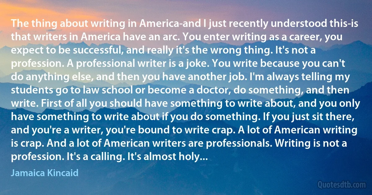 The thing about writing in America-and I just recently understood this-is that writers in America have an arc. You enter writing as a career, you expect to be successful, and really it's the wrong thing. It's not a profession. A professional writer is a joke. You write because you can't do anything else, and then you have another job. I'm always telling my students go to law school or become a doctor, do something, and then write. First of all you should have something to write about, and you only have something to write about if you do something. If you just sit there, and you're a writer, you're bound to write crap. A lot of American writing is crap. And a lot of American writers are professionals. Writing is not a profession. It's a calling. It's almost holy... (Jamaica Kincaid)