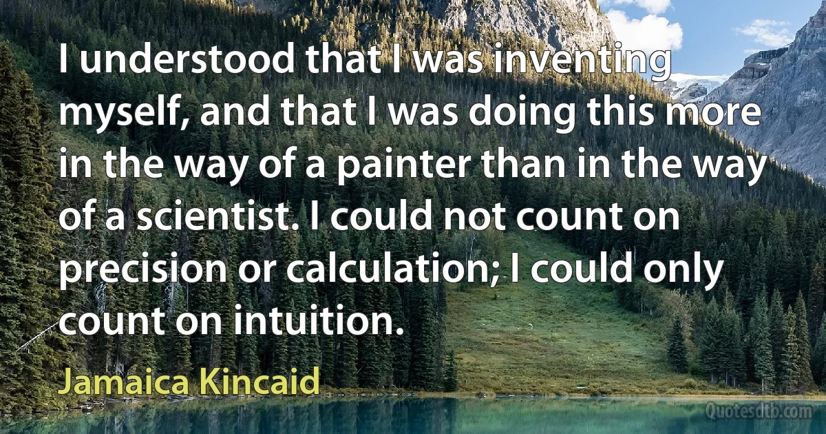 I understood that I was inventing myself, and that I was doing this more in the way of a painter than in the way of a scientist. I could not count on precision or calculation; I could only count on intuition. (Jamaica Kincaid)