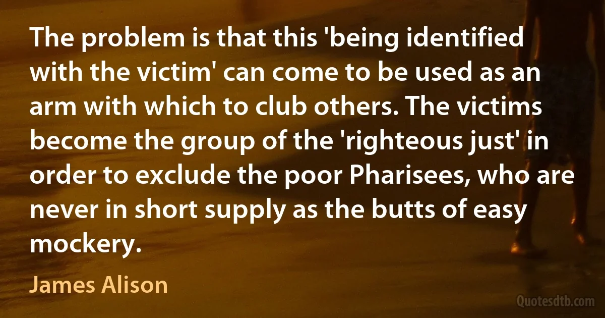 The problem is that this 'being identified with the victim' can come to be used as an arm with which to club others. The victims become the group of the 'righteous just' in order to exclude the poor Pharisees, who are never in short supply as the butts of easy mockery. (James Alison)