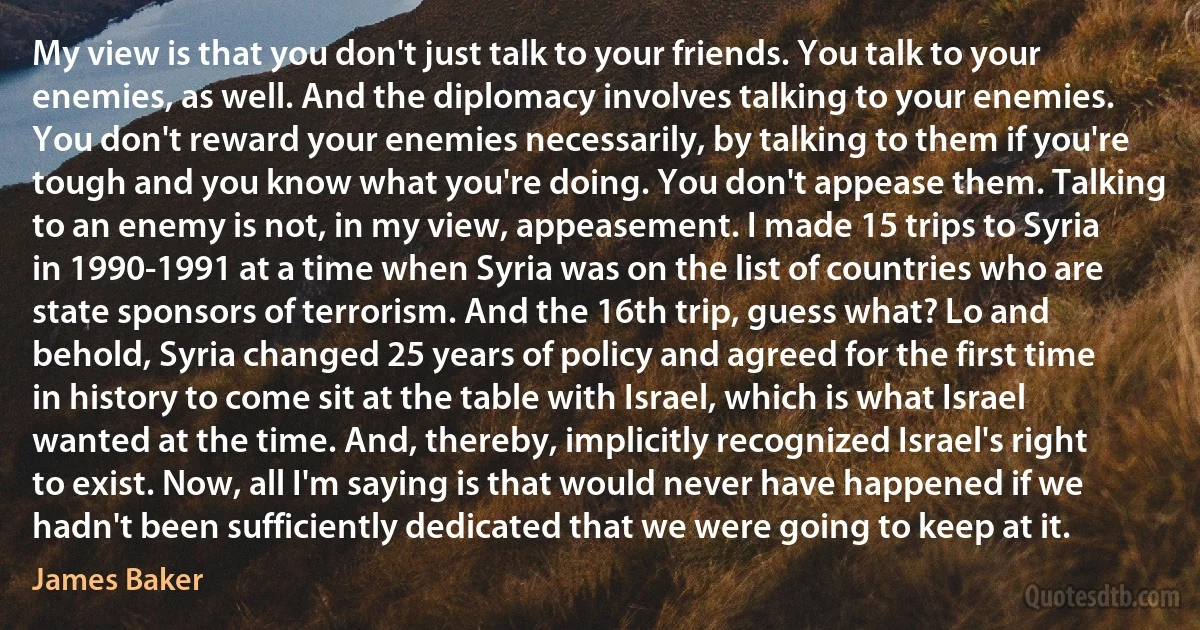 My view is that you don't just talk to your friends. You talk to your enemies, as well. And the diplomacy involves talking to your enemies. You don't reward your enemies necessarily, by talking to them if you're tough and you know what you're doing. You don't appease them. Talking to an enemy is not, in my view, appeasement. I made 15 trips to Syria in 1990-1991 at a time when Syria was on the list of countries who are state sponsors of terrorism. And the 16th trip, guess what? Lo and behold, Syria changed 25 years of policy and agreed for the first time in history to come sit at the table with Israel, which is what Israel wanted at the time. And, thereby, implicitly recognized Israel's right to exist. Now, all I'm saying is that would never have happened if we hadn't been sufficiently dedicated that we were going to keep at it. (James Baker)