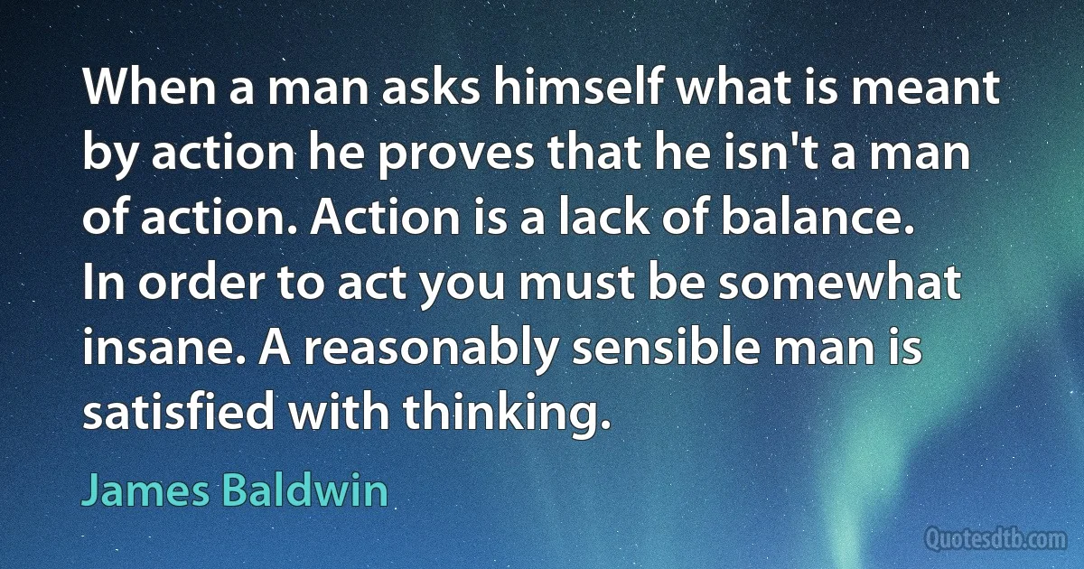 When a man asks himself what is meant by action he proves that he isn't a man of action. Action is a lack of balance. In order to act you must be somewhat insane. A reasonably sensible man is satisfied with thinking. (James Baldwin)