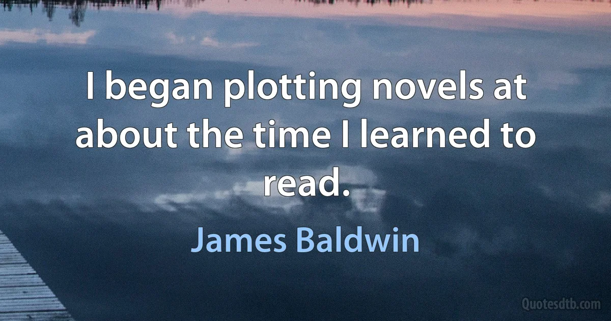 I began plotting novels at about the time I learned to read. (James Baldwin)