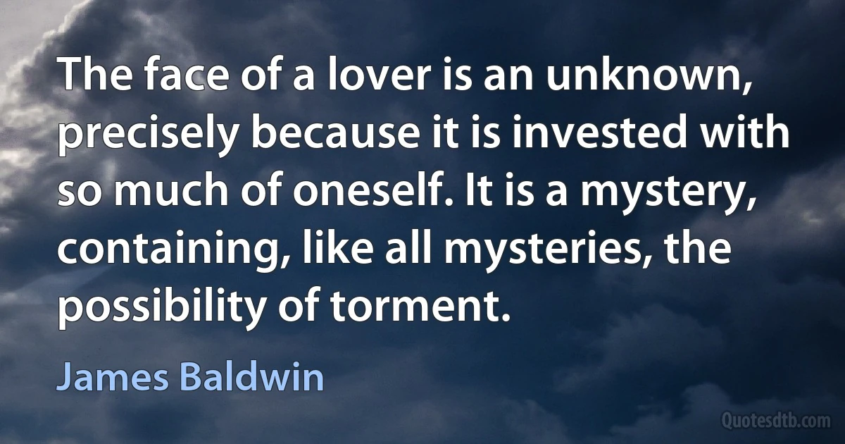 The face of a lover is an unknown, precisely because it is invested with so much of oneself. It is a mystery, containing, like all mysteries, the possibility of torment. (James Baldwin)