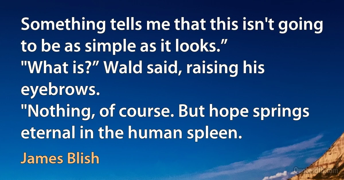 Something tells me that this isn't going to be as simple as it looks.”
"What is?” Wald said, raising his eyebrows.
"Nothing, of course. But hope springs eternal in the human spleen. (James Blish)