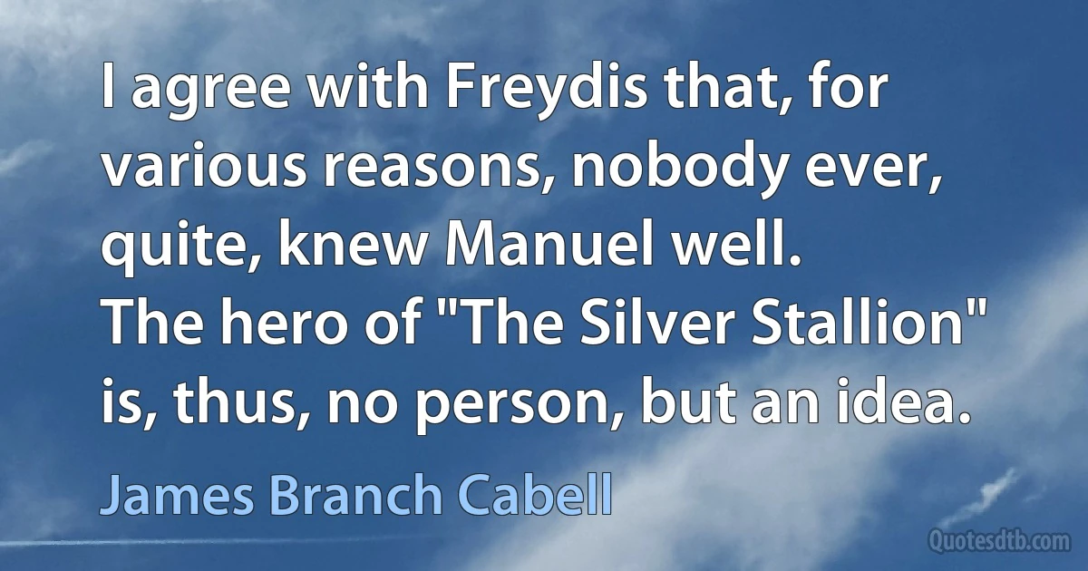 I agree with Freydis that, for various reasons, nobody ever, quite, knew Manuel well.
The hero of "The Silver Stallion" is, thus, no person, but an idea. (James Branch Cabell)