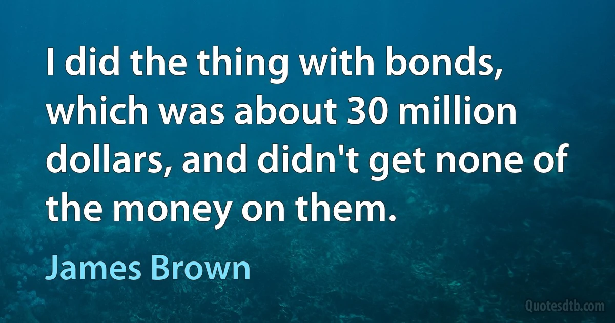 I did the thing with bonds, which was about 30 million dollars, and didn't get none of the money on them. (James Brown)