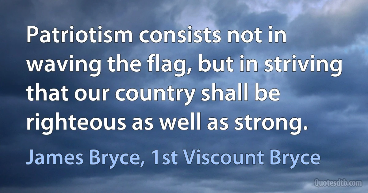 Patriotism consists not in waving the flag, but in striving that our country shall be righteous as well as strong. (James Bryce, 1st Viscount Bryce)