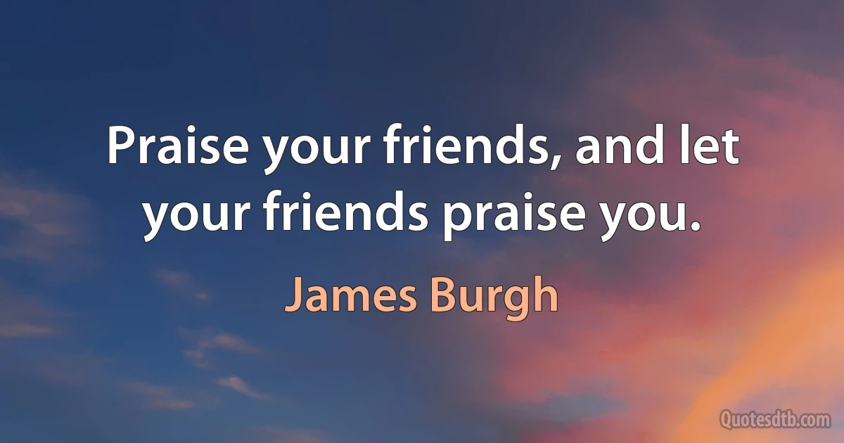 Praise your friends, and let your friends praise you. (James Burgh)