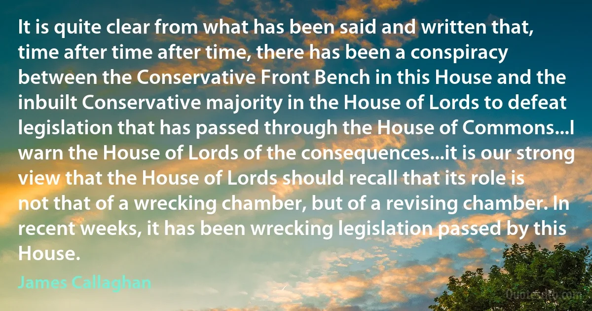 It is quite clear from what has been said and written that, time after time after time, there has been a conspiracy between the Conservative Front Bench in this House and the inbuilt Conservative majority in the House of Lords to defeat legislation that has passed through the House of Commons...I warn the House of Lords of the consequences...it is our strong view that the House of Lords should recall that its role is not that of a wrecking chamber, but of a revising chamber. In recent weeks, it has been wrecking legislation passed by this House. (James Callaghan)